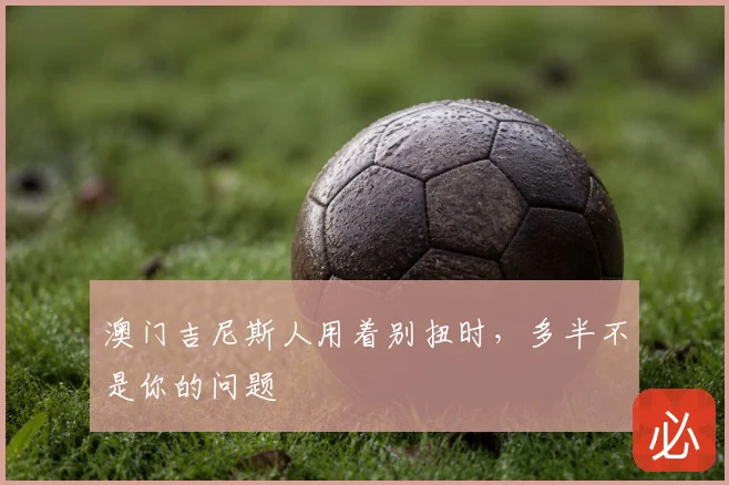 澳门吉尼斯人用着别扭时,多半不是你的问题